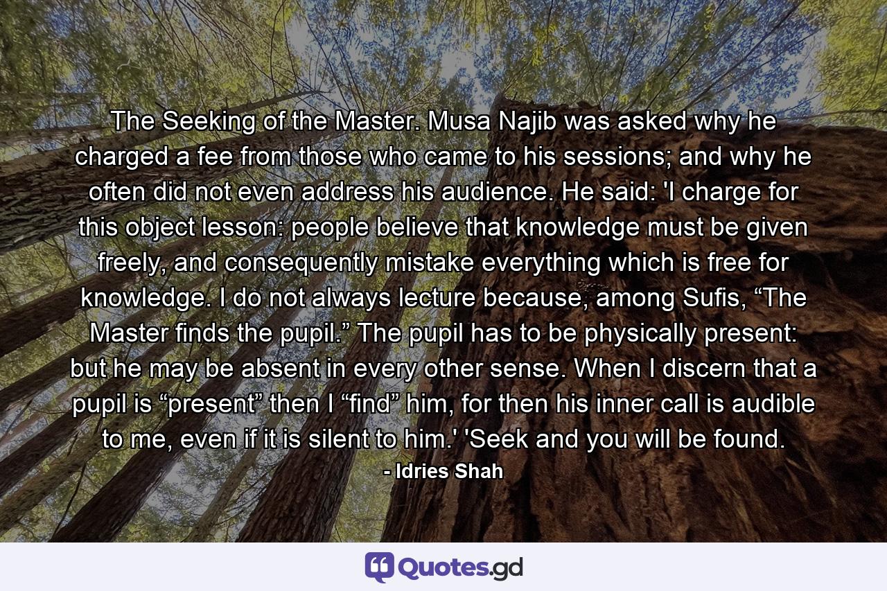 The Seeking of the Master. Musa Najib was asked why he charged a fee from those who came to his sessions; and why he often did not even address his audience. He said: 'I charge for this object lesson: people believe that knowledge must be given freely, and consequently mistake everything which is free for knowledge. I do not always lecture because, among Sufis, “The Master finds the pupil.” The pupil has to be physically present: but he may be absent in every other sense. When I discern that a pupil is “present” then I “find” him, for then his inner call is audible to me, even if it is silent to him.' 'Seek and you will be found. - Quote by Idries Shah