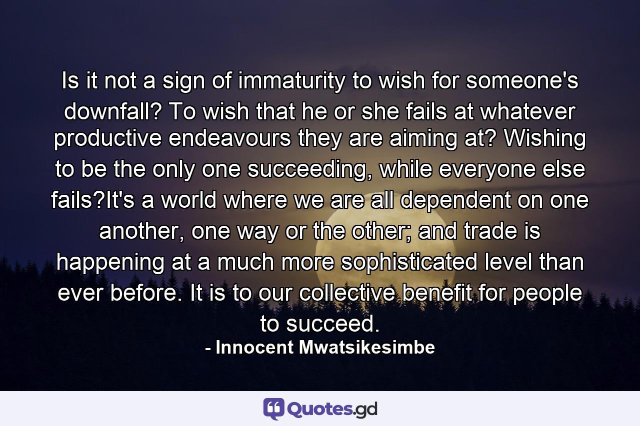 Is it not a sign of immaturity to wish for someone's downfall? To wish that he or she fails at whatever productive endeavours they are aiming at? Wishing to be the only one succeeding, while everyone else fails?It's a world where we are all dependent on one another, one way or the other; and trade is happening at a much more sophisticated level than ever before. It is to our collective benefit for people to succeed. - Quote by Innocent Mwatsikesimbe