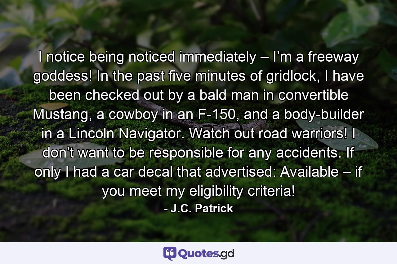 I notice being noticed immediately – I’m a freeway goddess! In the past five minutes of gridlock, I have been checked out by a bald man in convertible Mustang, a cowboy in an F-150, and a body-builder in a Lincoln Navigator. Watch out road warriors! I don’t want to be responsible for any accidents. If only I had a car decal that advertised: Available – if you meet my eligibility criteria! - Quote by J.C. Patrick