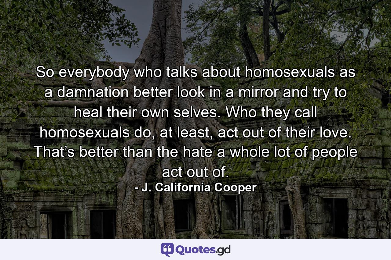 So everybody who talks about homosexuals as a damnation better look in a mirror and try to heal their own selves. Who they call homosexuals do, at least, act out of their love. That’s better than the hate a whole lot of people act out of. - Quote by J. California Cooper