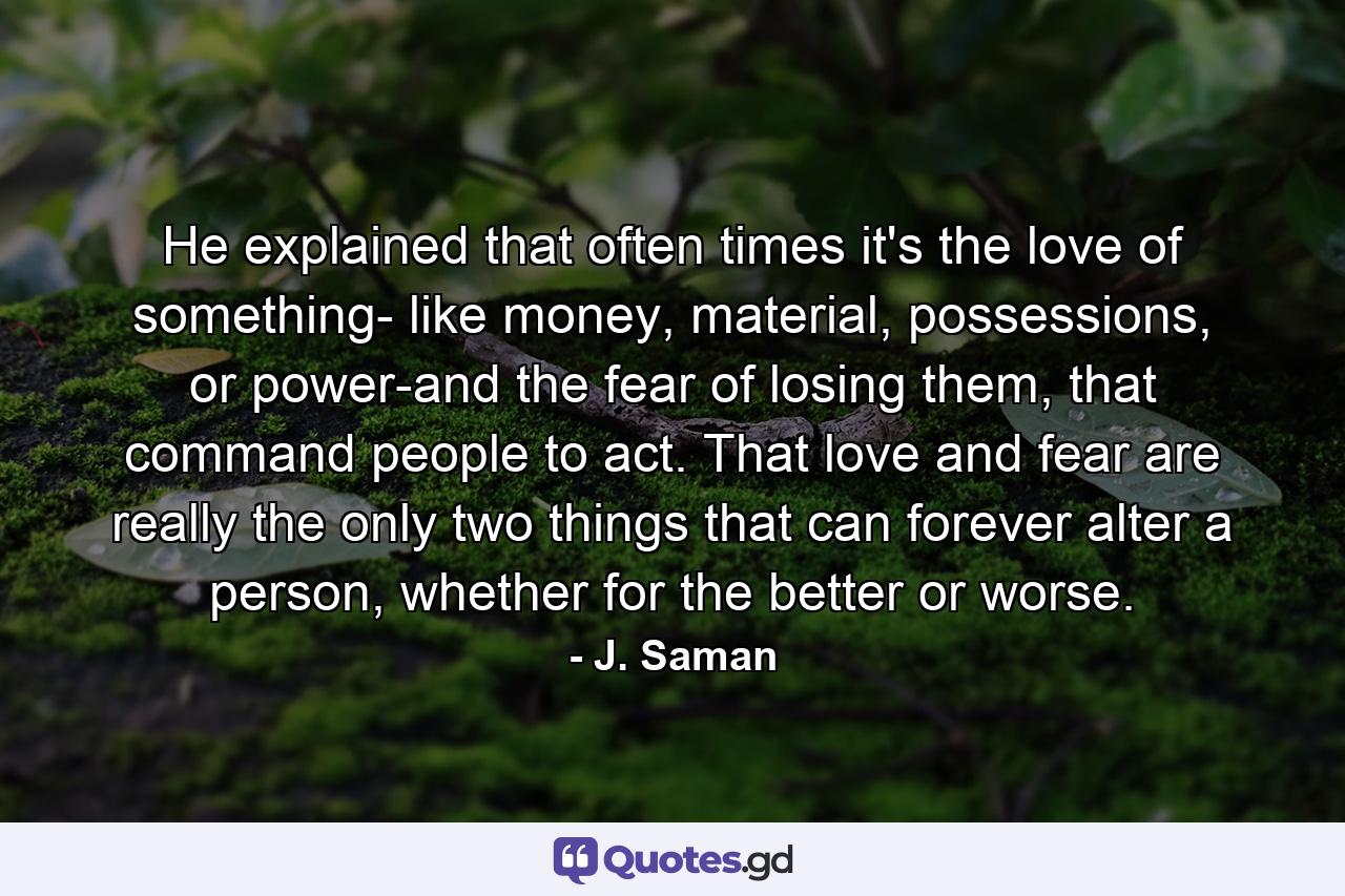 He explained that often times it's the love of something- like money, material, possessions, or power-and the fear of losing them, that command people to act. That love and fear are really the only two things that can forever alter a person, whether for the better or worse. - Quote by J. Saman