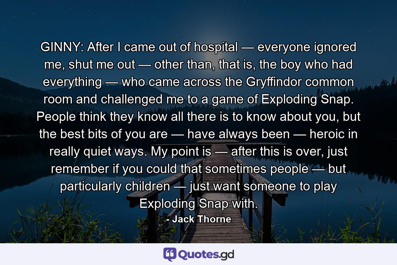 GINNY: After I came out of hospital — everyone ignored me, shut me out — other than, that is, the boy who had everything — who came across the Gryffindor common room and challenged me to a game of Exploding Snap. People think they know all there is to know about you, but the best bits of you are — have always been — heroic in really quiet ways. My point is — after this is over, just remember if you could that sometimes people — but particularly children — just want someone to play Exploding Snap with. - Quote by Jack Thorne