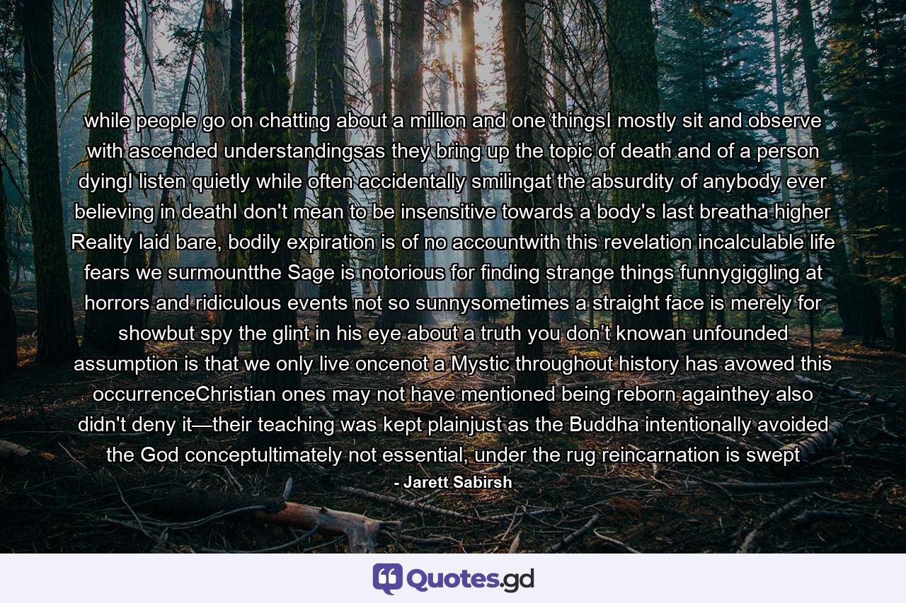 while people go on chatting about a million and one thingsI mostly sit and observe with ascended understandingsas they bring up the topic of death and of a person dyingI listen quietly while often accidentally smilingat the absurdity of anybody ever believing in deathI don't mean to be insensitive towards a body's last breatha higher Reality laid bare, bodily expiration is of no accountwith this revelation incalculable life fears we surmountthe Sage is notorious for finding strange things funnygiggling at horrors and ridiculous events not so sunnysometimes a straight face is merely for showbut spy the glint in his eye about a truth you don’t knowan unfounded assumption is that we only live oncenot a Mystic throughout history has avowed this occurrenceChristian ones may not have mentioned being reborn againthey also didn't deny it—their teaching was kept plainjust as the Buddha intentionally avoided the God conceptultimately not essential, under the rug reincarnation is swept - Quote by Jarett Sabirsh