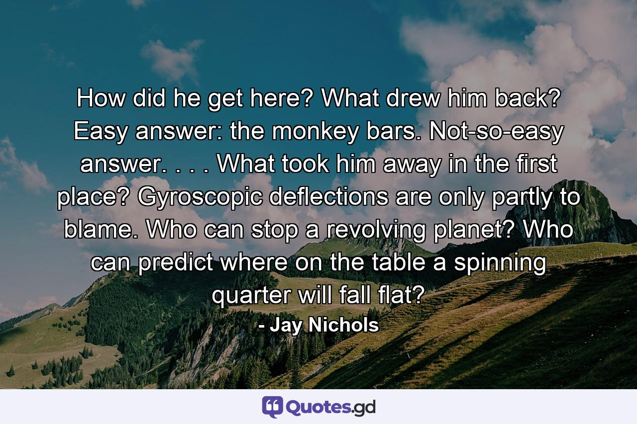 How did he get here? What drew him back? Easy answer: the monkey bars. Not-so-easy answer. . . . What took him away in the first place? Gyroscopic deflections are only partly to blame. Who can stop a revolving planet? Who can predict where on the table a spinning quarter will fall flat? - Quote by Jay Nichols