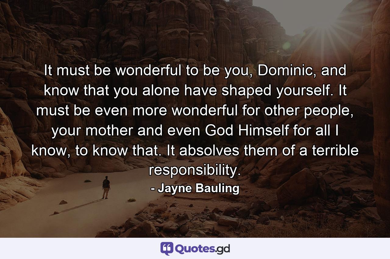It must be wonderful to be you, Dominic, and know that you alone have shaped yourself. It must be even more wonderful for other people, your mother and even God Himself for all I know, to know that. It absolves them of a terrible responsibility. - Quote by Jayne Bauling