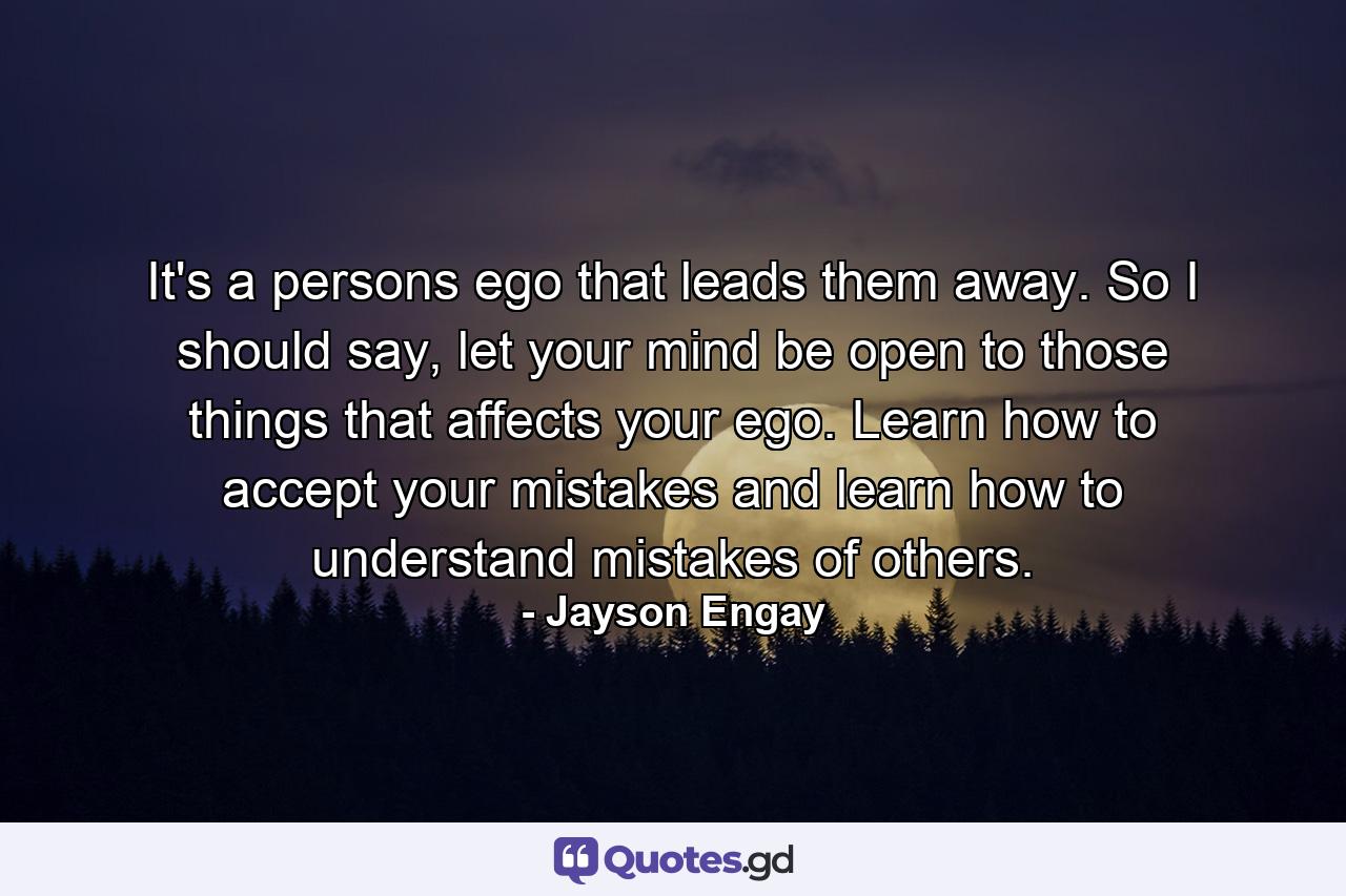 It's a persons ego that leads them away. So I should say, let your mind be open to those things that affects your ego. Learn how to accept your mistakes and learn how to understand mistakes of others. - Quote by Jayson Engay
