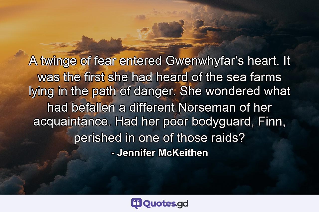 A twinge of fear entered Gwenwhyfar’s heart. It was the first she had heard of the sea farms lying in the path of danger. She wondered what had befallen a different Norseman of her acquaintance. Had her poor bodyguard, Finn, perished in one of those raids? - Quote by Jennifer McKeithen