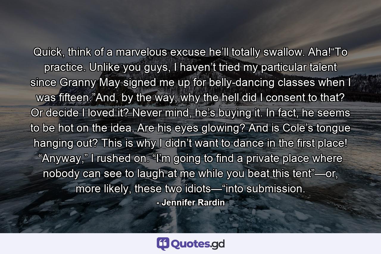 Quick, think of a marvelous excuse he’ll totally swallow. Aha!“To practice. Unlike you guys, I haven’t tried my particular talent since Granny May signed me up for belly-dancing classes when I was fifteen.”And, by the way, why the hell did I consent to that? Or decide I loved it? Never mind, he’s buying it. In fact, he seems to be hot on the idea. Are his eyes glowing? And is Cole’s tongue hanging out? This is why I didn’t want to dance in the first place! “Anyway,” I rushed on. “I’m going to find a private place where nobody can see to laugh at me while you beat this tent”—or, more likely, these two idiots—“into submission. - Quote by Jennifer Rardin