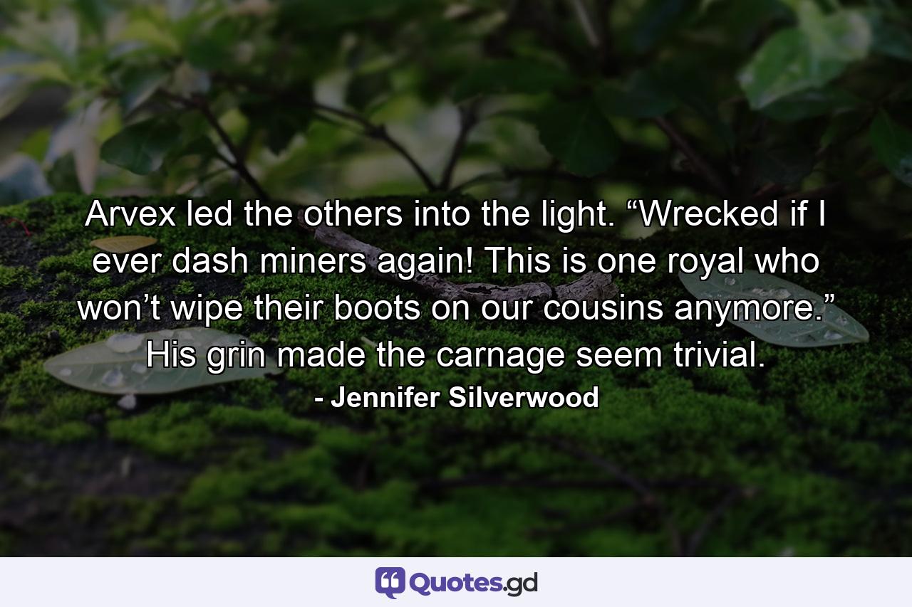 Arvex led the others into the light. “Wrecked if I ever dash miners again! This is one royal who won’t wipe their boots on our cousins anymore.” His grin made the carnage seem trivial. - Quote by Jennifer Silverwood