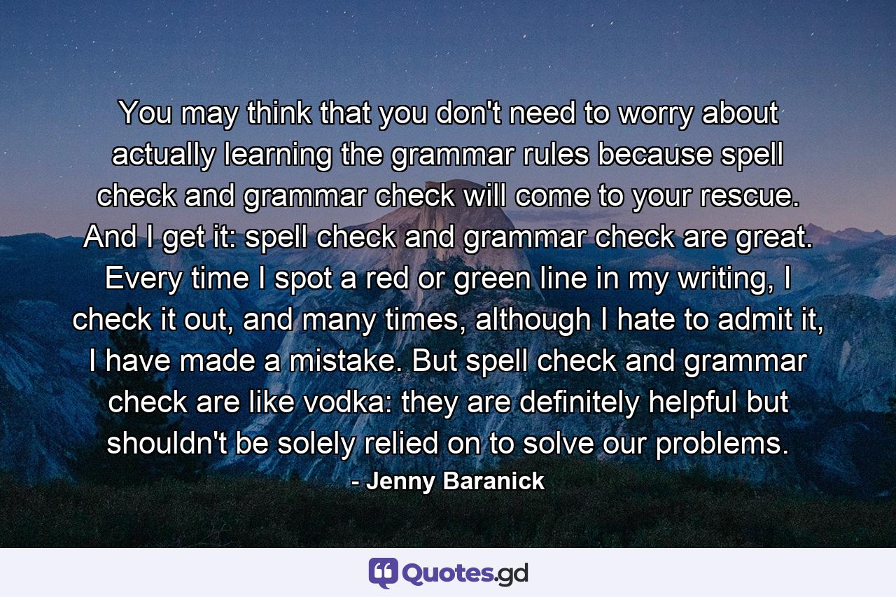 You may think that you don't need to worry about actually learning the grammar rules because spell check and grammar check will come to your rescue. And I get it: spell check and grammar check are great. Every time I spot a red or green line in my writing, I check it out, and many times, although I hate to admit it, I have made a mistake. But spell check and grammar check are like vodka: they are deﬁnitely helpful but shouldn't be solely relied on to solve our problems. - Quote by Jenny Baranick