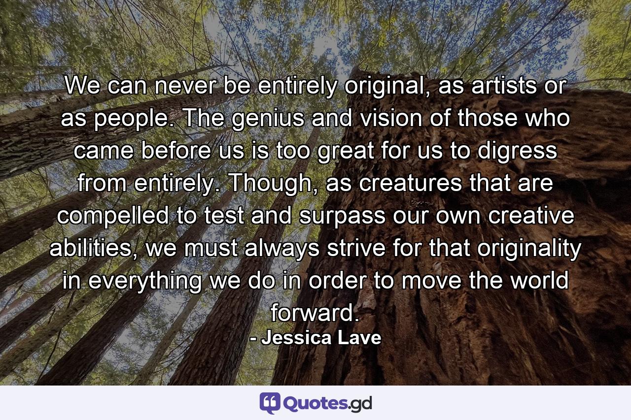 We can never be entirely original, as artists or as people. The genius and vision of those who came before us is too great for us to digress from entirely. Though, as creatures that are compelled to test and surpass our own creative abilities, we must always strive for that originality in everything we do in order to move the world forward. - Quote by Jessica Lave