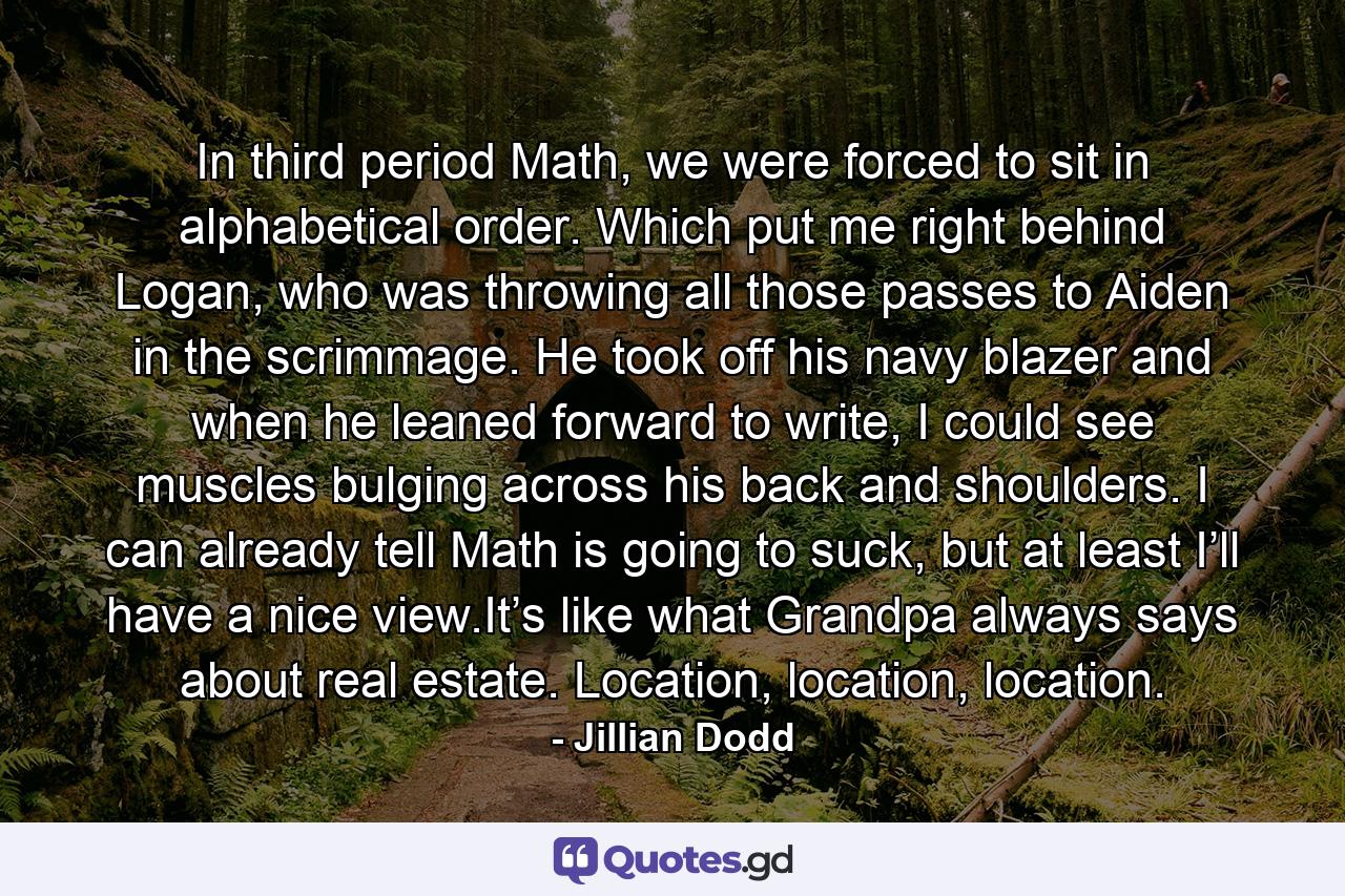 In third period Math, we were forced to sit in alphabetical order. Which put me right behind Logan, who was throwing all those passes to Aiden in the scrimmage. He took off his navy blazer and when he leaned forward to write, I could see muscles bulging across his back and shoulders. I can already tell Math is going to suck, but at least I’ll have a nice view.It’s like what Grandpa always says about real estate. Location, location, location. - Quote by Jillian Dodd