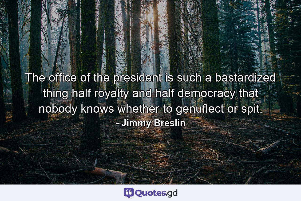 The office of the president is such a bastardized thing  half royalty and half democracy  that nobody knows whether to genuflect or spit. - Quote by Jimmy Breslin