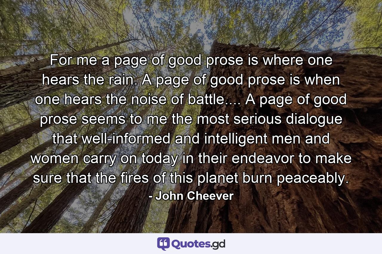 For me a page of good prose is where one hears the rain. A page of good prose is when one hears the noise of battle.... A page of good prose seems to me the most serious dialogue that well-informed and intelligent men and women carry on today in their endeavor to make sure that the fires of this planet burn peaceably. - Quote by John Cheever
