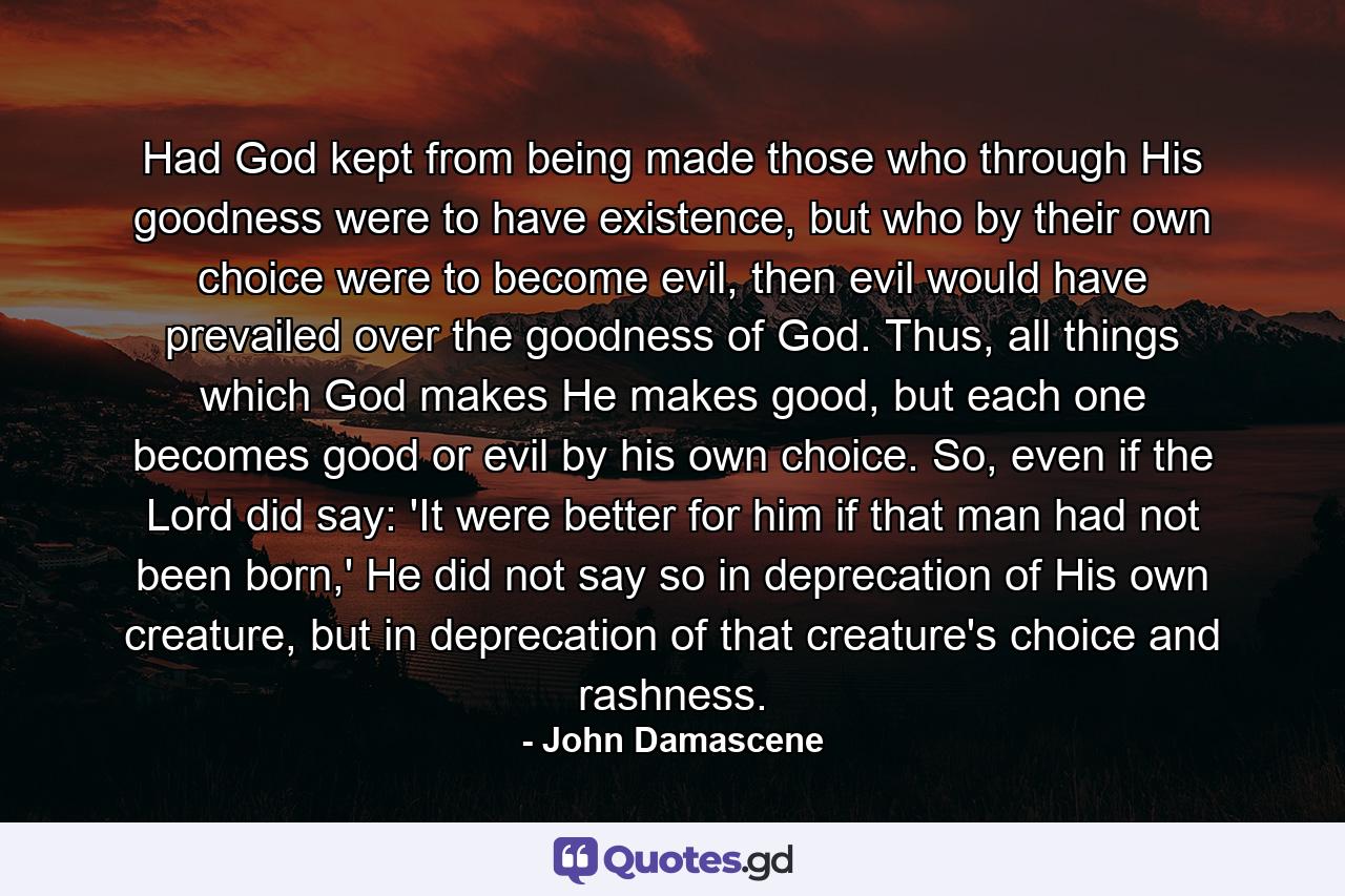 Had God kept from being made those who through His goodness were to have existence, but who by their own choice were to become evil, then evil would have prevailed over the goodness of God. Thus, all things which God makes He makes good, but each one becomes good or evil by his own choice. So, even if the Lord did say: 'It were better for him if that man had not been born,' He did not say so in deprecation of His own creature, but in deprecation of that creature's choice and rashness. - Quote by John Damascene