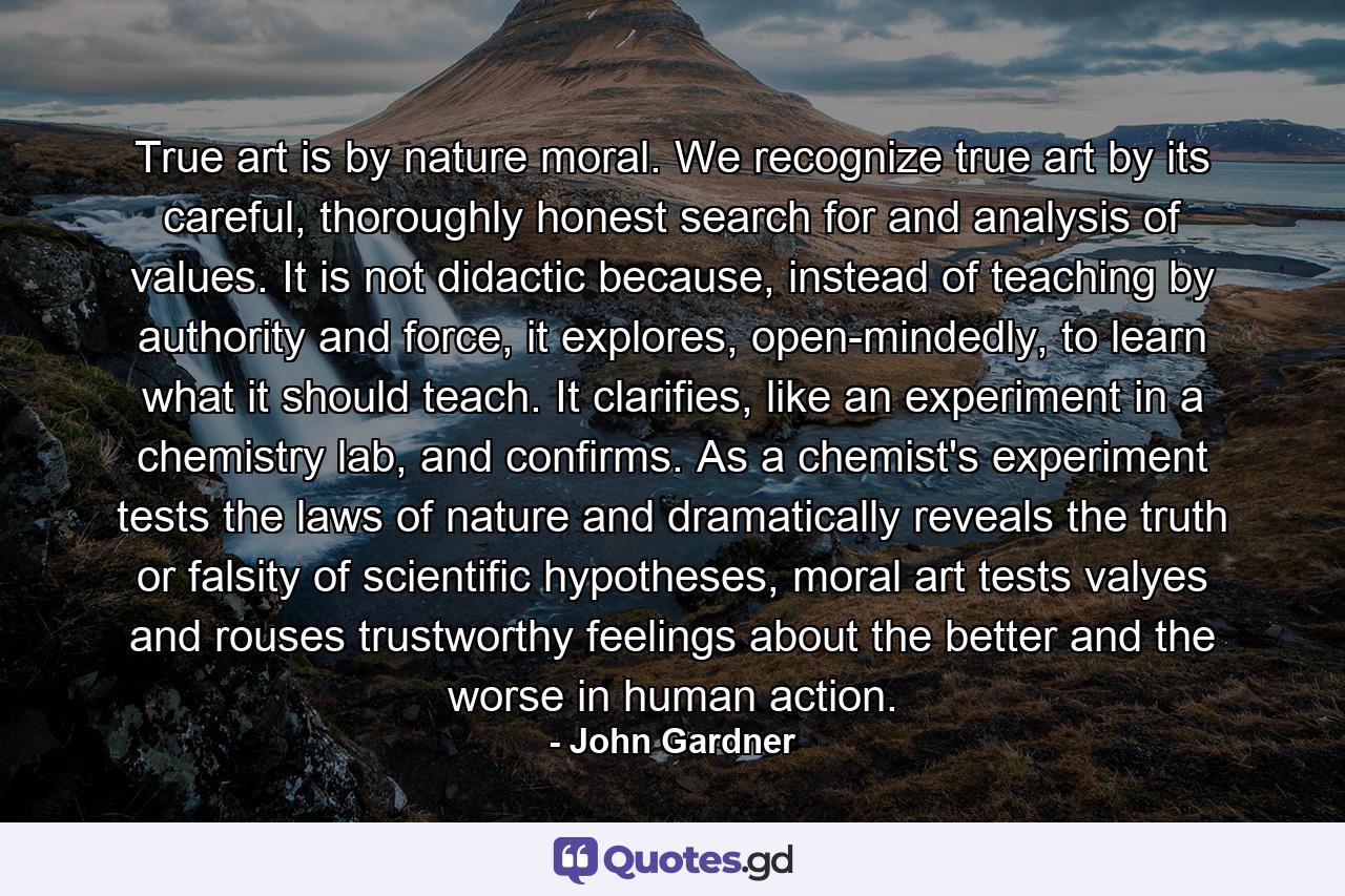 True art is by nature moral. We recognize true art by its careful, thoroughly honest search for and analysis of values. It is not didactic because, instead of teaching by authority and force, it explores, open-mindedly, to learn what it should teach. It clarifies, like an experiment in a chemistry lab, and confirms. As a chemist's experiment tests the laws of nature and dramatically reveals the truth or falsity of scientific hypotheses, moral art tests valyes and rouses trustworthy feelings about the better and the worse in human action. - Quote by John Gardner