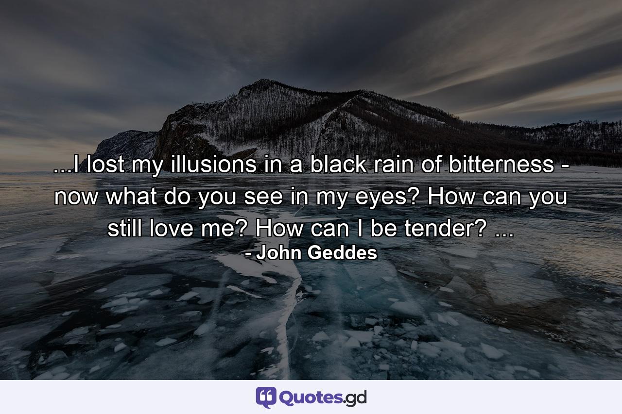 ...I lost my illusions in a black rain of bitterness - now what do you see in my eyes? How can you still love me? How can I be tender? ... - Quote by John Geddes