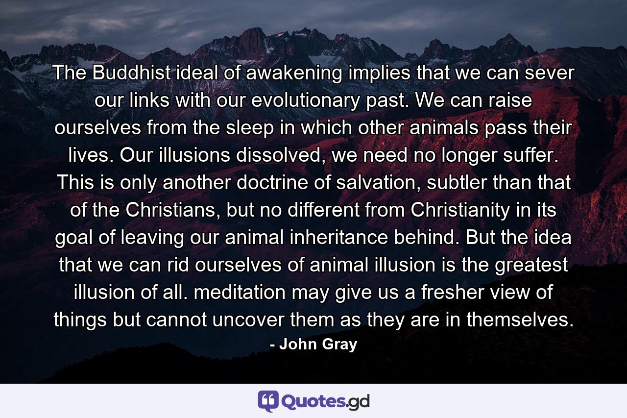 The Buddhist ideal of awakening implies that we can sever our links with our evolutionary past. We can raise ourselves from the sleep in which other animals pass their lives. Our illusions dissolved, we need no longer suffer. This is only another doctrine of salvation, subtler than that of the Christians, but no different from Christianity in its goal of leaving our animal inheritance behind. But the idea that we can rid ourselves of animal illusion is the greatest illusion of all. meditation may give us a fresher view of things but cannot uncover them as they are in themselves. - Quote by John Gray