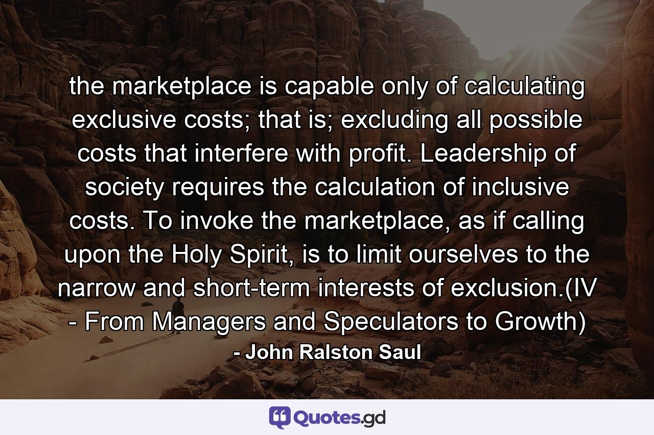the marketplace is capable only of calculating exclusive costs; that is; excluding all possible costs that interfere with profit. Leadership of society requires the calculation of inclusive costs. To invoke the marketplace, as if calling upon the Holy Spirit, is to limit ourselves to the narrow and short-term interests of exclusion.(IV - From Managers and Speculators to Growth) - Quote by John Ralston Saul