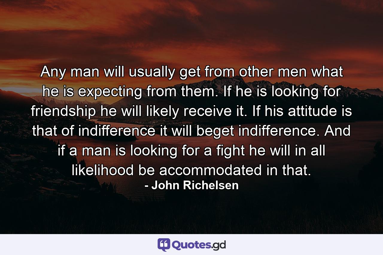 Any man will usually get from other men what he is expecting from them. If he is looking for friendship  he will likely receive it. If his attitude is that of indifference  it will beget indifference. And if a man is looking for a fight  he will in all likelihood be accommodated in that. - Quote by John Richelsen