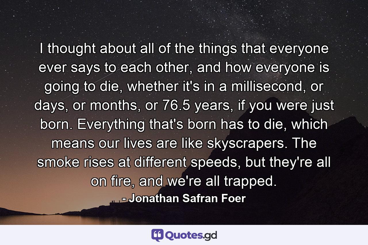 I thought about all of the things that everyone ever says to each other, and how everyone is going to die, whether it's in a millisecond, or days, or months, or 76.5 years, if you were just born. Everything that's born has to die, which means our lives are like skyscrapers. The smoke rises at different speeds, but they're all on fire, and we're all trapped. - Quote by Jonathan Safran Foer