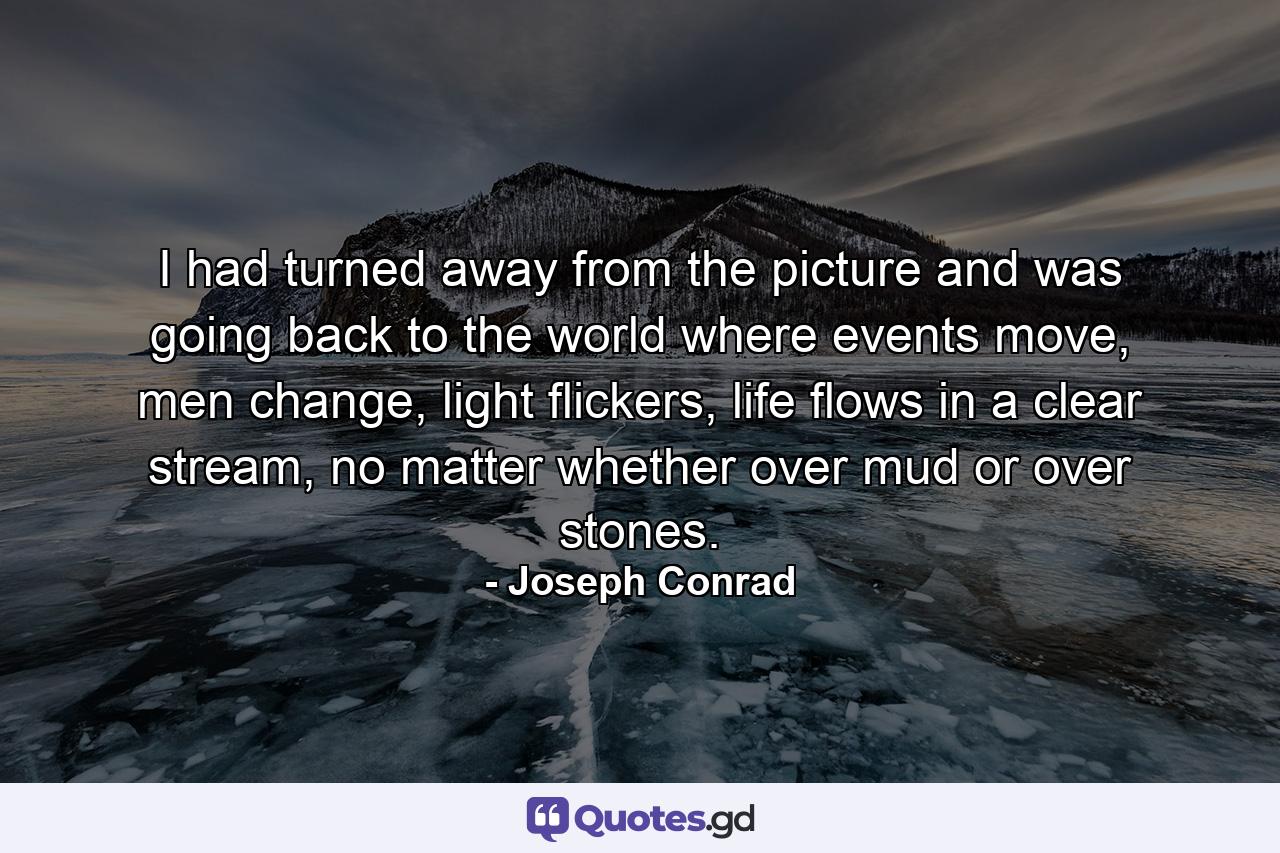 I had turned away from the picture and was going back to the world where events move, men change, light flickers, life flows in a clear stream, no matter whether over mud or over stones. - Quote by Joseph Conrad