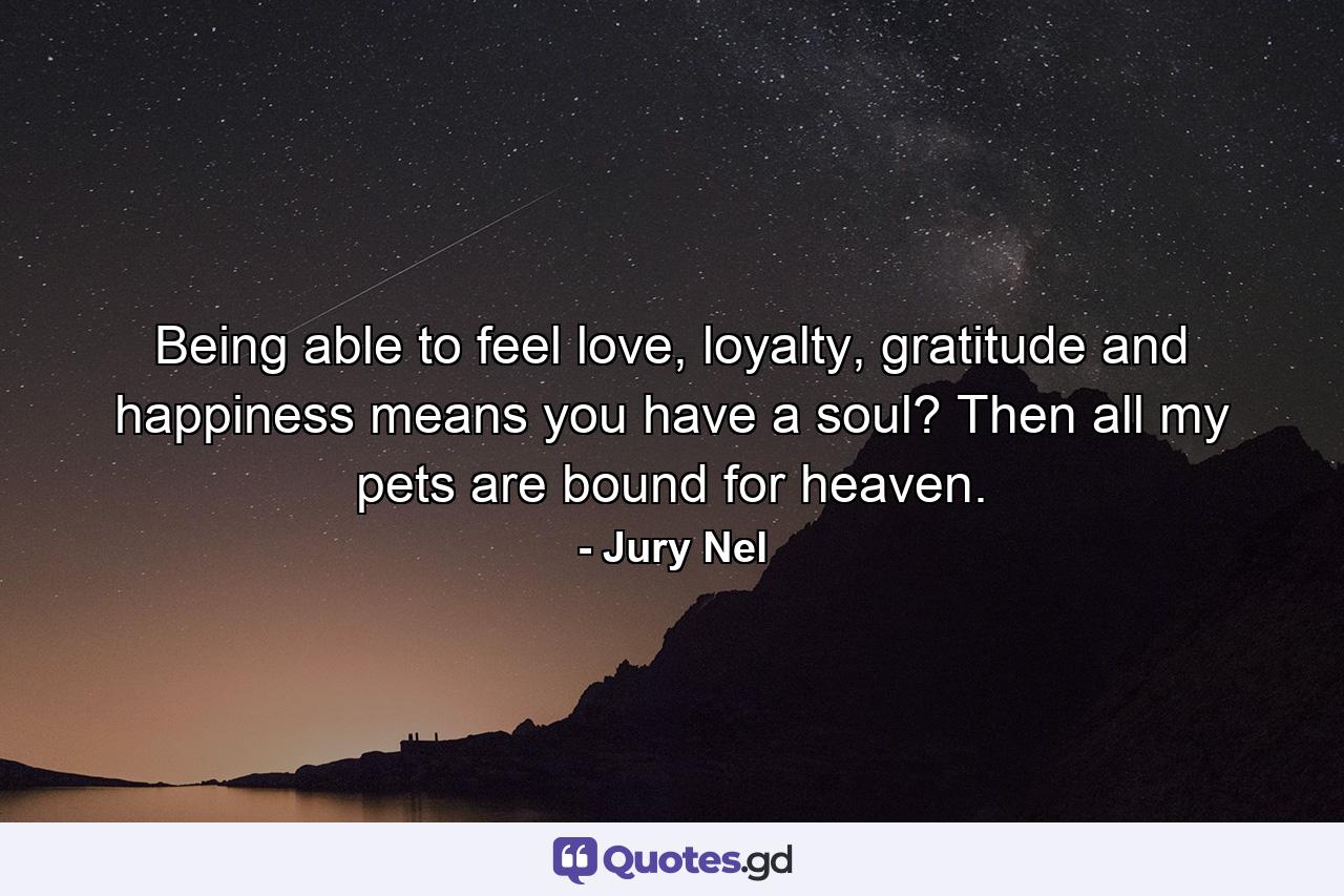 Being able to feel love, loyalty, gratitude and happiness means you have a soul? Then all my pets are bound for heaven. - Quote by Jury Nel