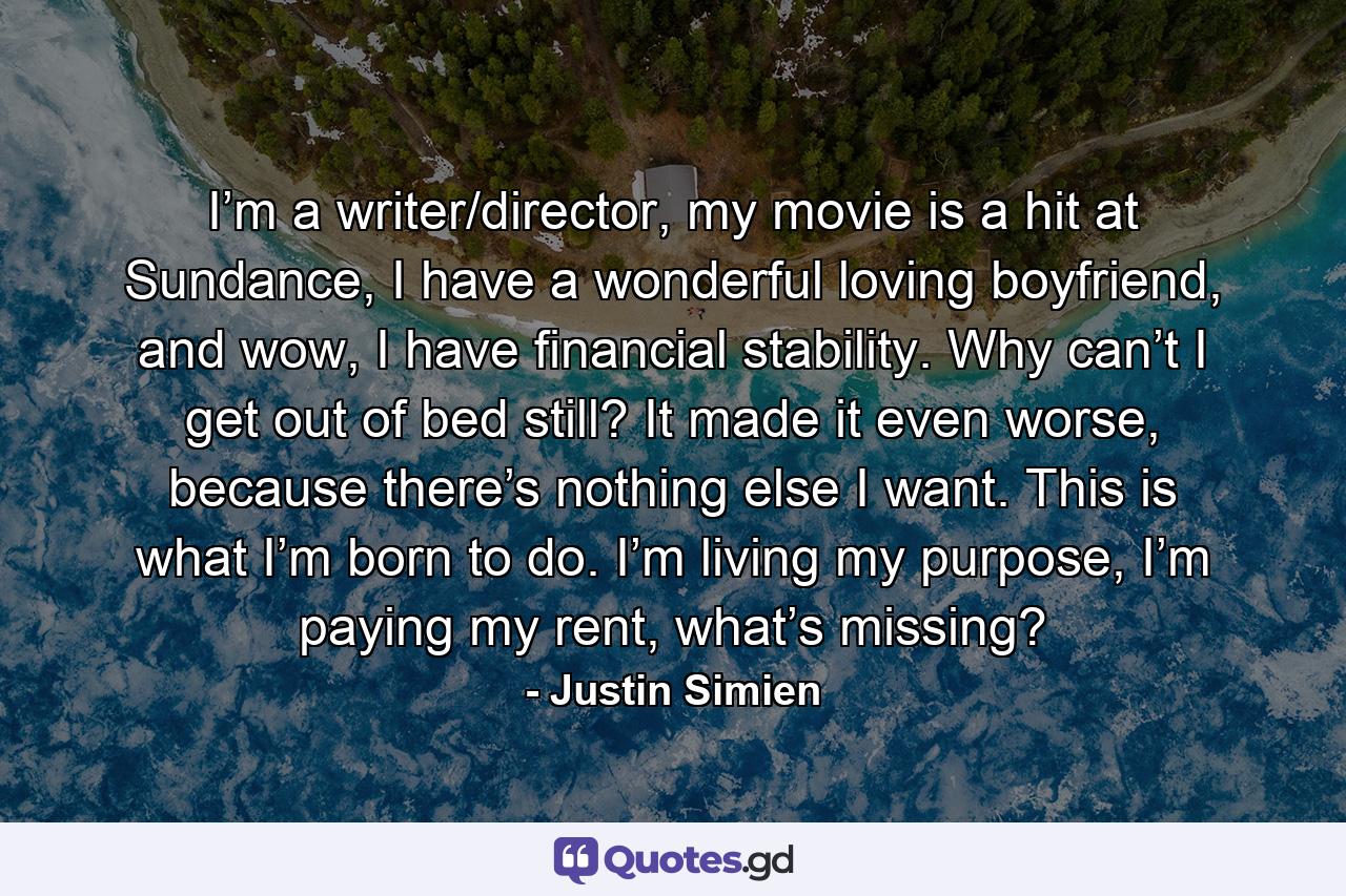 I’m a writer/director, my movie is a hit at Sundance, I have a wonderful loving boyfriend, and wow, I have financial stability. Why can’t I get out of bed still? It made it even worse, because there’s nothing else I want. This is what I’m born to do. I’m living my purpose, I’m paying my rent, what’s missing? - Quote by Justin Simien