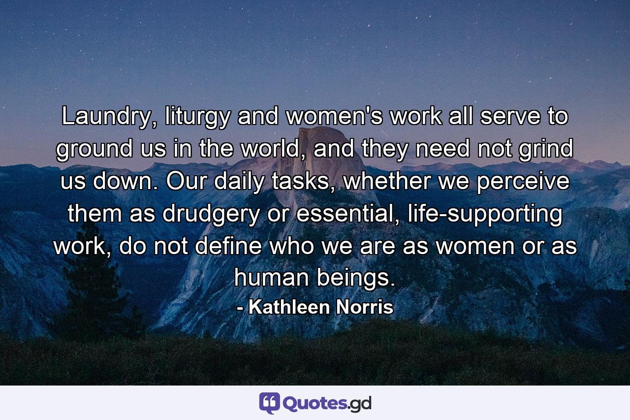 Laundry, liturgy and women's work all serve to ground us in the world, and they need not grind us down. Our daily tasks, whether we perceive them as drudgery or essential, life-supporting work, do not define who we are as women or as human beings. - Quote by Kathleen Norris
