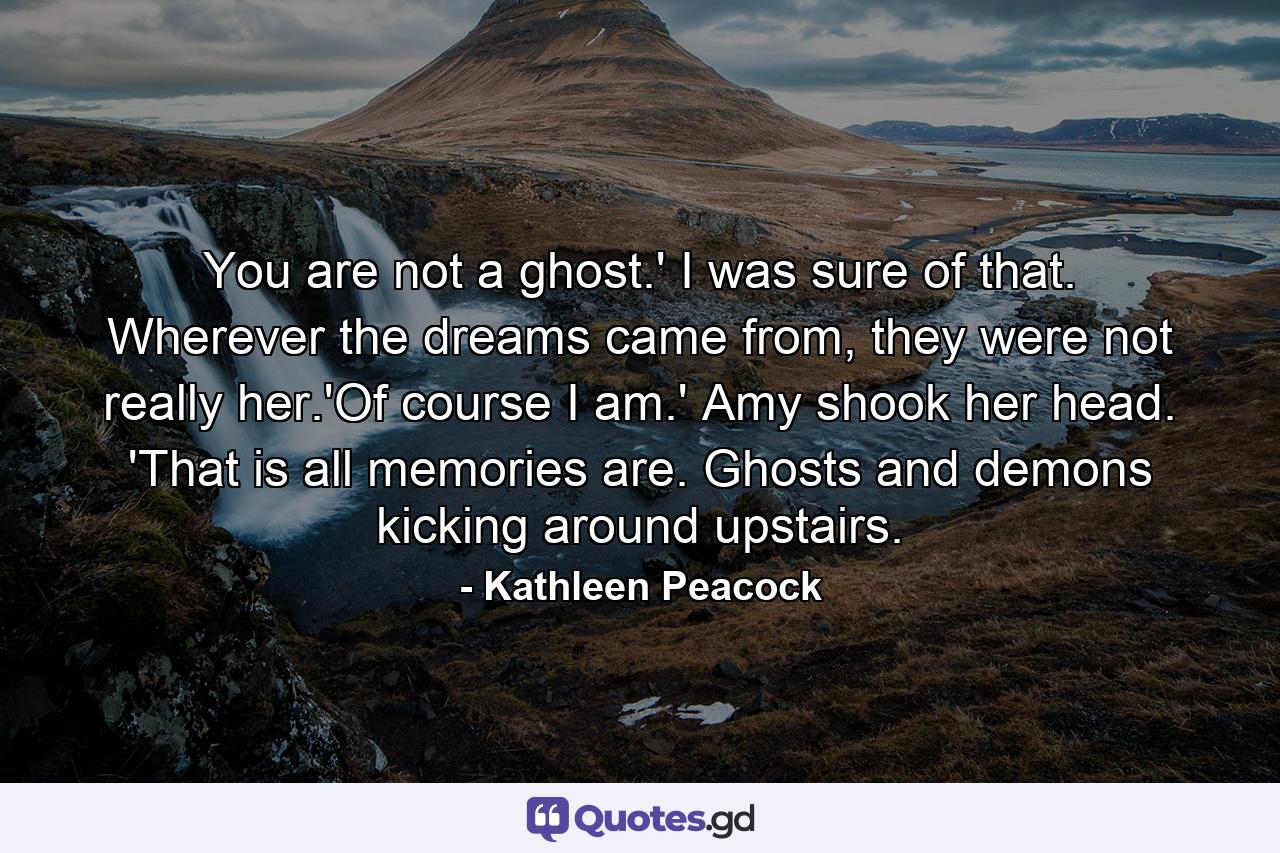 You are not a ghost.' I was sure of that. Wherever the dreams came from, they were not really her.'Of course I am.' Amy shook her head. 'That is all memories are. Ghosts and demons kicking around upstairs. - Quote by Kathleen Peacock