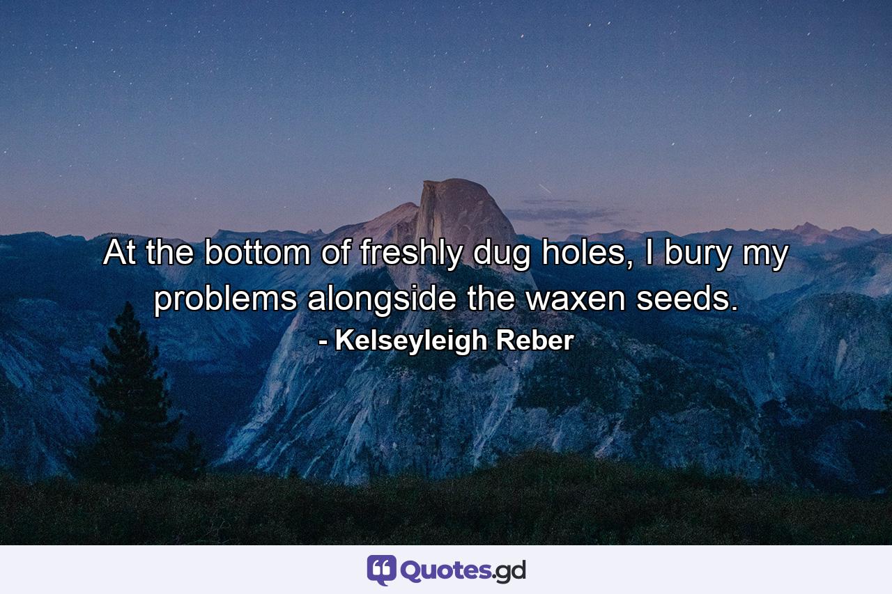 At the bottom of freshly dug holes, I bury my problems alongside the waxen seeds. - Quote by Kelseyleigh Reber