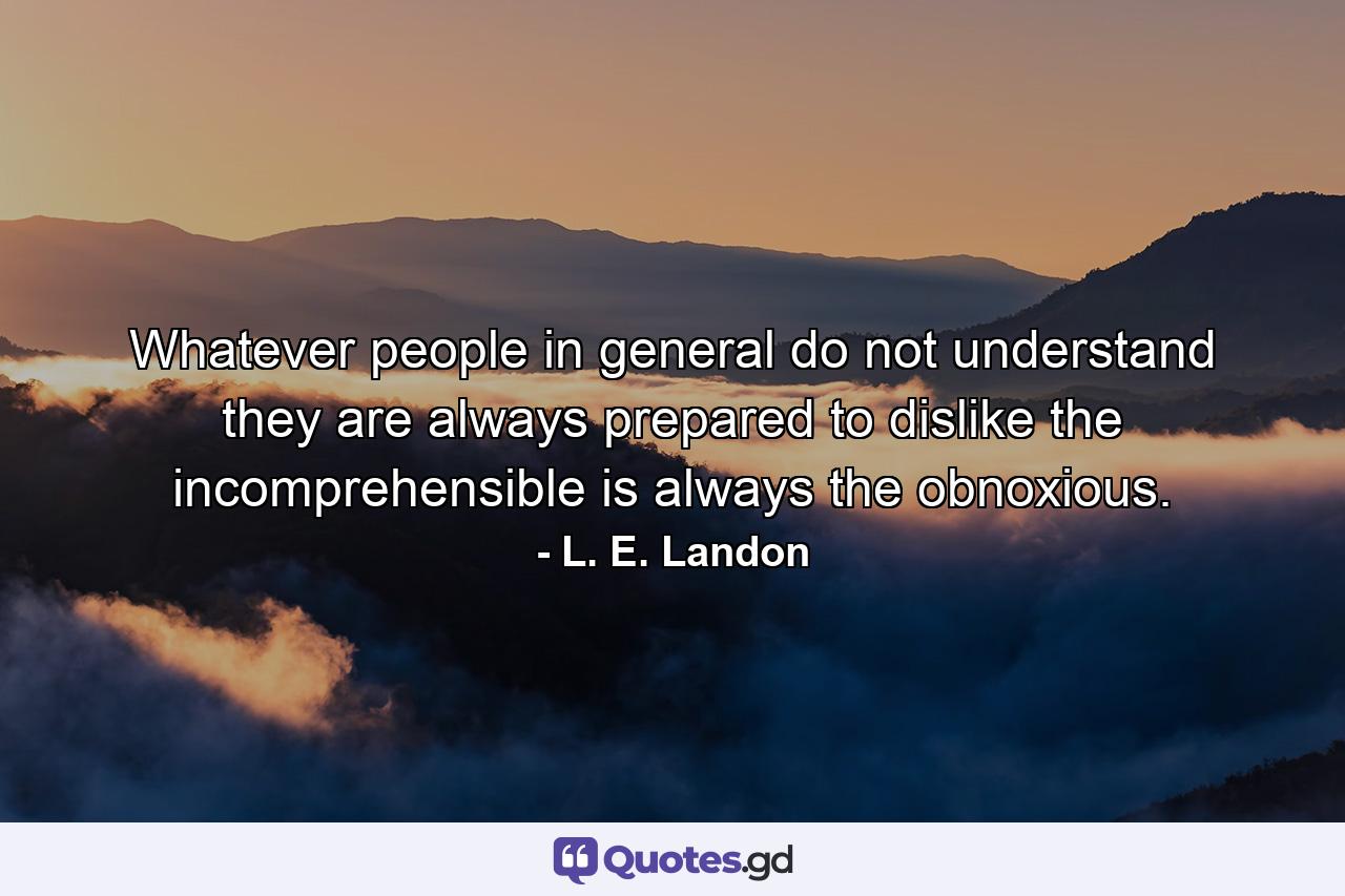 Whatever people in general do not understand  they are always prepared to dislike  the incomprehensible is always the obnoxious. - Quote by L. E. Landon