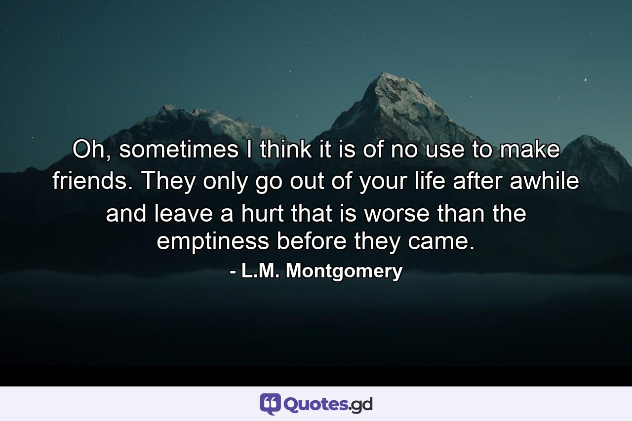Oh, sometimes I think it is of no use to make friends. They only go out of your life after awhile and leave a hurt that is worse than the emptiness before they came. - Quote by L.M. Montgomery