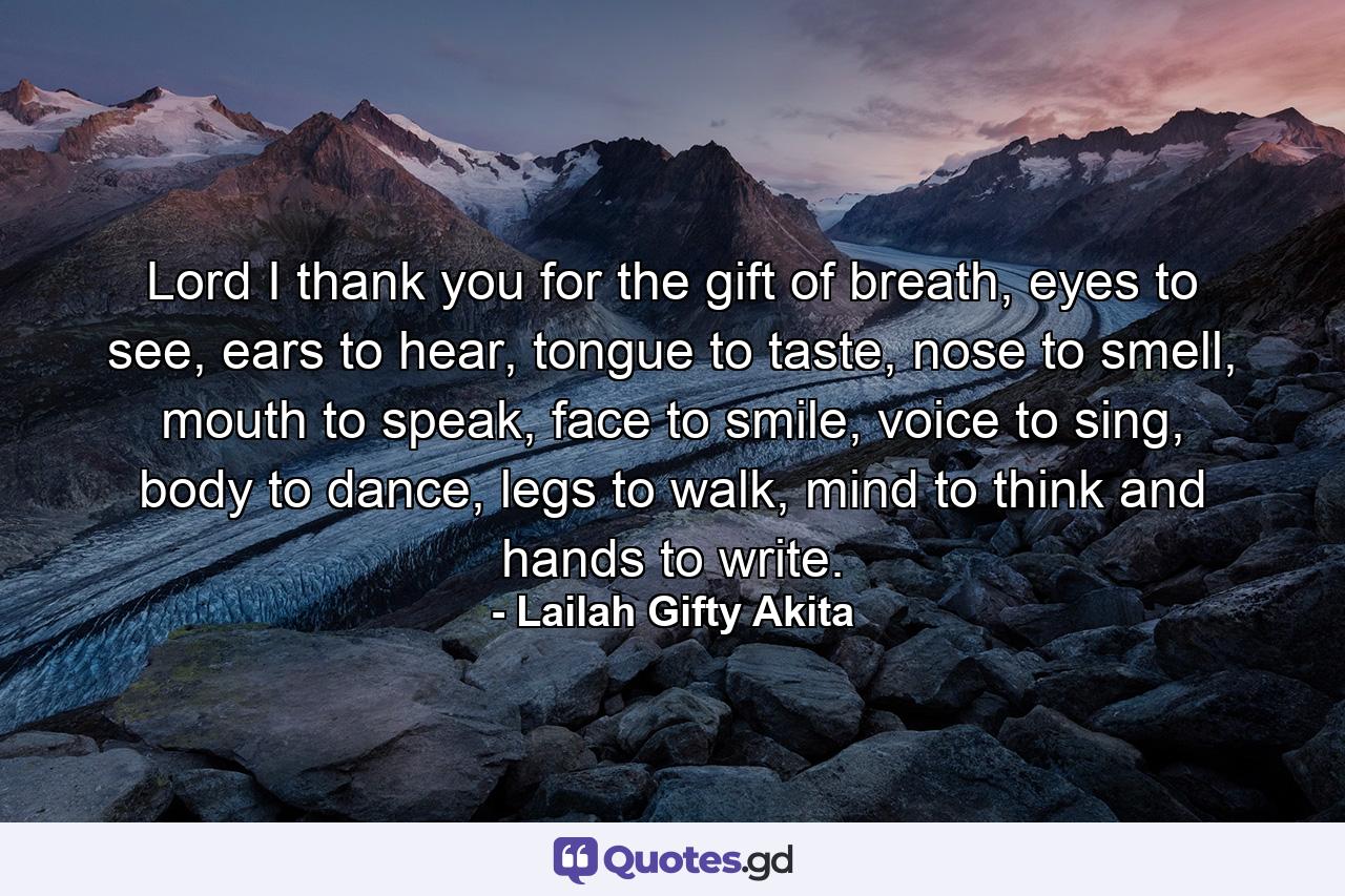Lord I thank you for the gift of breath, eyes to see, ears to hear, tongue to taste, nose to smell, mouth to speak, face to smile, voice to sing, body to dance, legs to walk, mind to think and hands to write. - Quote by Lailah Gifty Akita