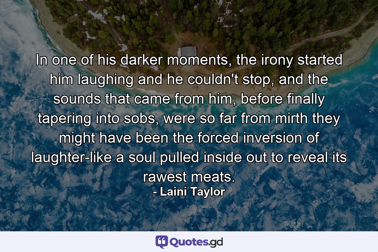 In one of his darker moments, the irony started him laughing and he couldn't stop, and the sounds that came from him, before finally tapering into sobs, were so far from mirth they might have been the forced inversion of laughter-like a soul pulled inside out to reveal its rawest meats. - Quote by Laini Taylor