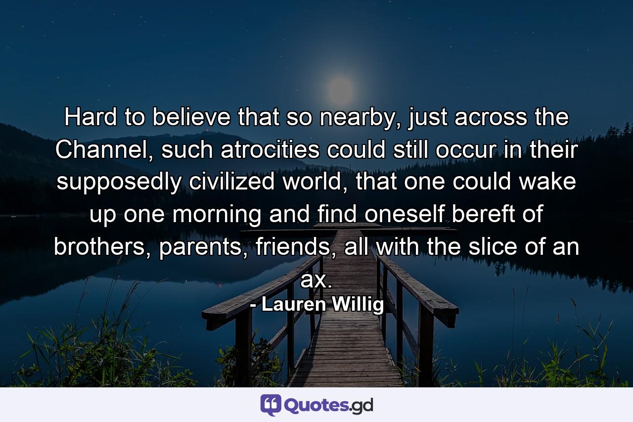 Hard to believe that so nearby, just across the Channel, such atrocities could still occur in their supposedly civilized world, that one could wake up one morning and find oneself bereft of brothers, parents, friends, all with the slice of an ax. - Quote by Lauren Willig