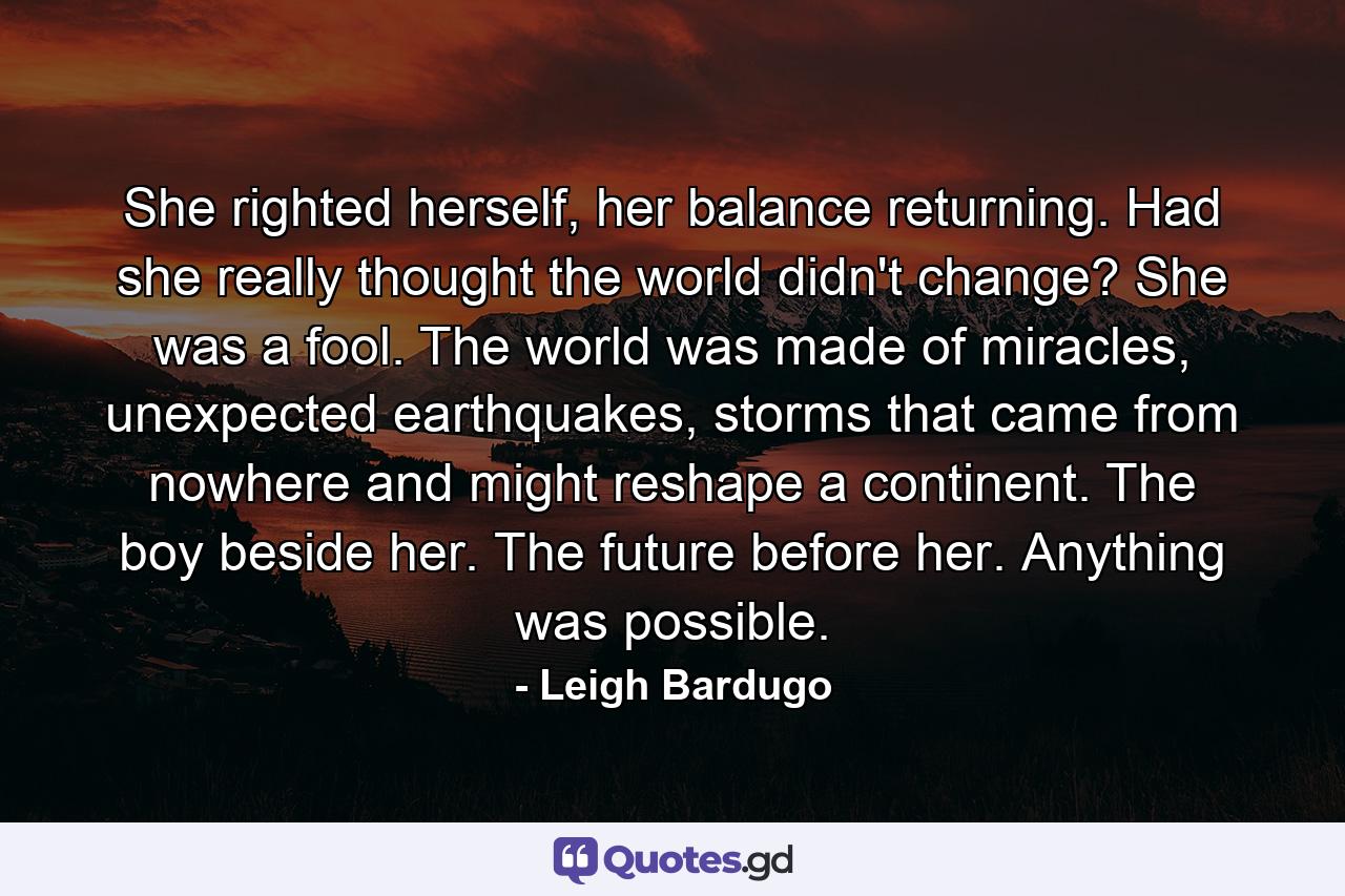 She righted herself, her balance returning. Had she really thought the world didn't change? She was a fool. The world was made of miracles, unexpected earthquakes, storms that came from nowhere and might reshape a continent. The boy beside her. The future before her. Anything was possible. - Quote by Leigh Bardugo