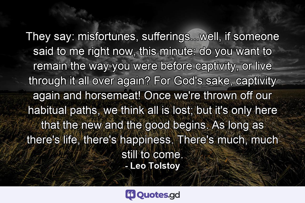 They say: misfortunes, sufferings...well, if someone said to me right now, this minute: do you want to remain the way you were before captivity, or live through it all over again? For God's sake, captivity again and horsemeat! Once we're thrown off our habitual paths, we think all is lost; but it's only here that the new and the good begins. As long as there's life, there's happiness. There's much, much still to come. - Quote by Leo Tolstoy