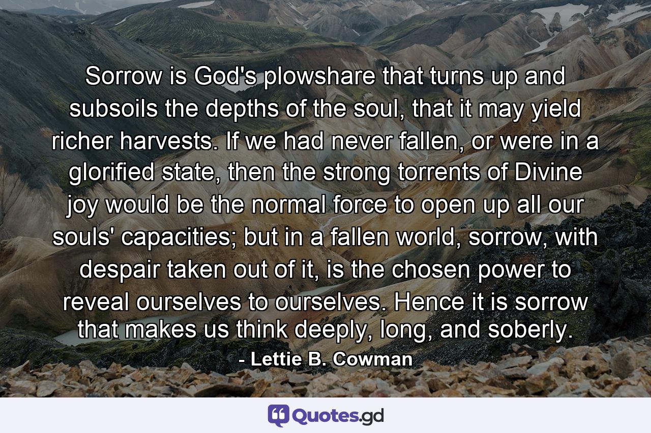 Sorrow is God's plowshare that turns up and subsoils the depths of the soul, that it may yield richer harvests. If we had never fallen, or were in a glorified state, then the strong torrents of Divine joy would be the normal force to open up all our souls' capacities; but in a fallen world, sorrow, with despair taken out of it, is the chosen power to reveal ourselves to ourselves. Hence it is sorrow that makes us think deeply, long, and soberly. - Quote by Lettie B. Cowman