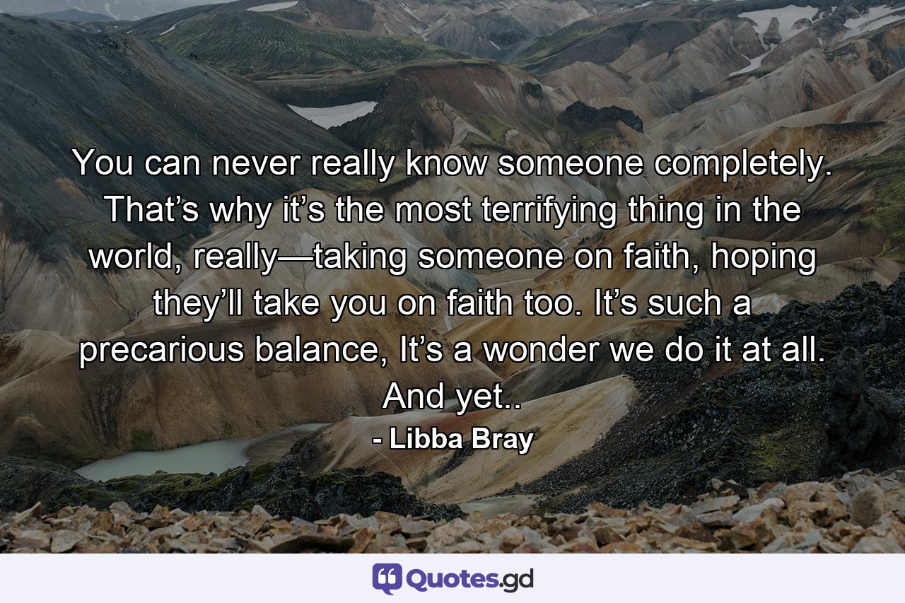 You can never really know someone completely. That’s why it’s the most terrifying thing in the world, really—taking someone on faith, hoping they’ll take you on faith too. It’s such a precarious balance, It’s a wonder we do it at all. And yet.. - Quote by Libba Bray