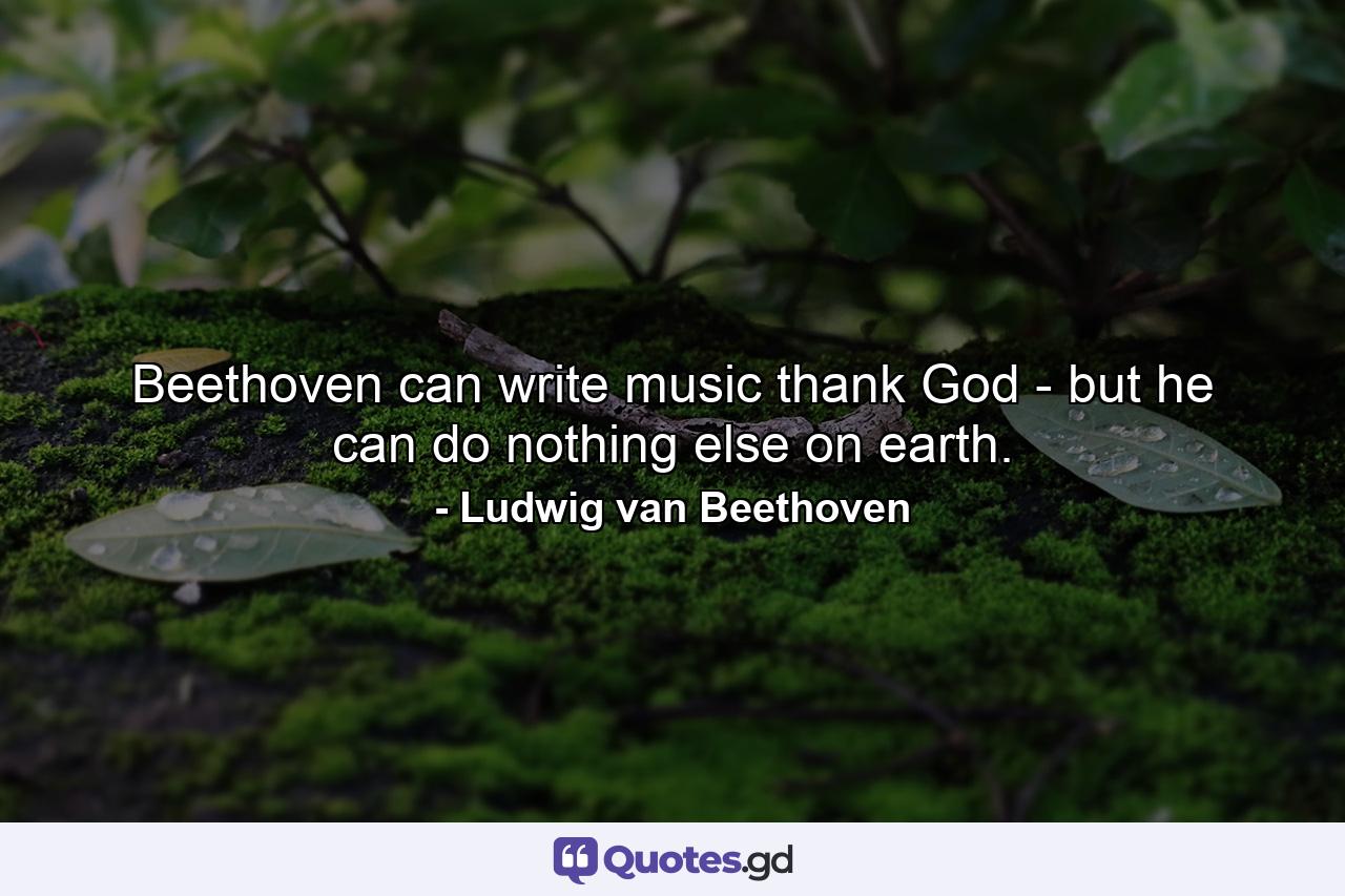 Beethoven can write music  thank God - but he can do nothing else on earth. - Quote by Ludwig van Beethoven