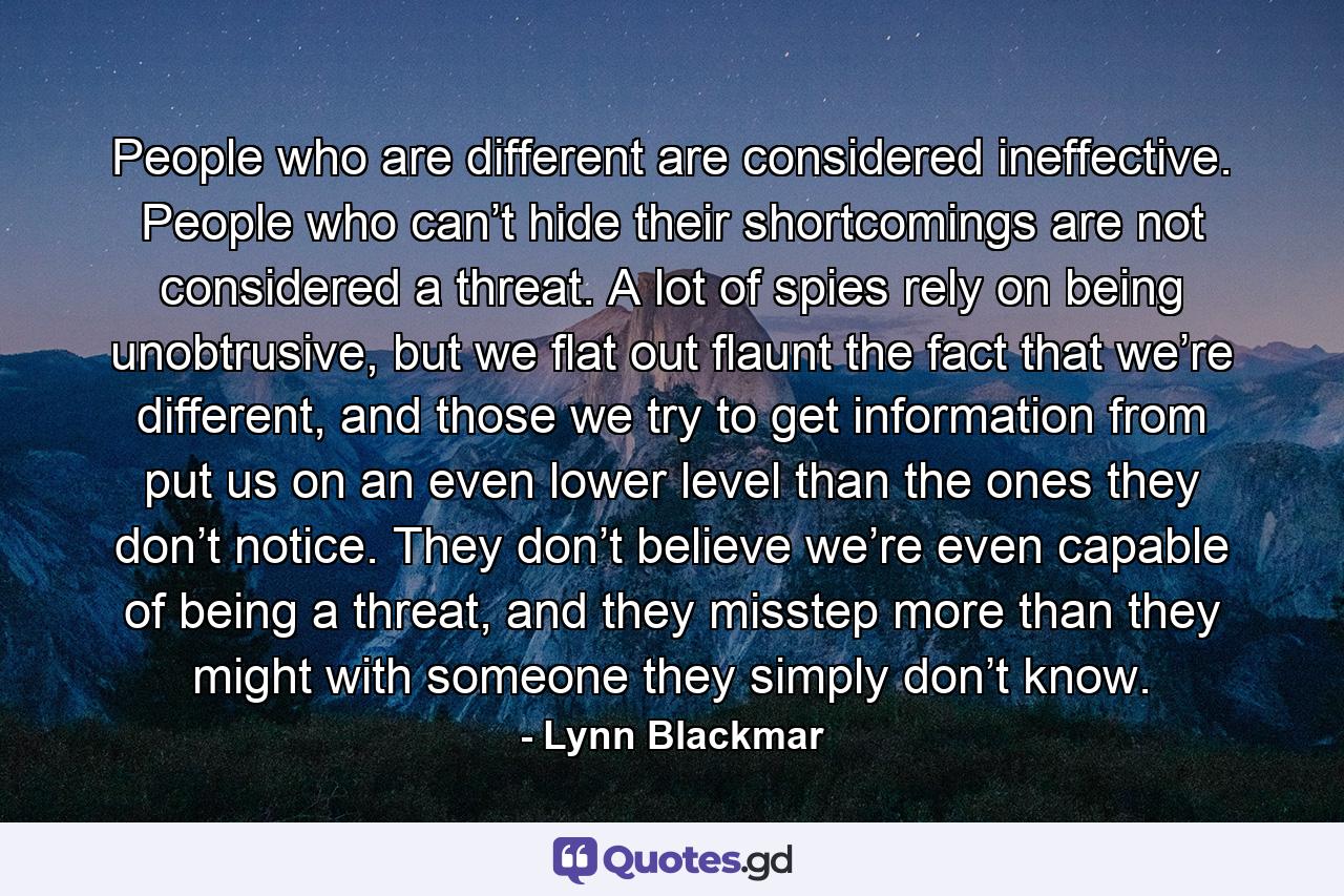 People who are different are considered ineffective. People who can’t hide their shortcomings are not considered a threat. A lot of spies rely on being unobtrusive, but we flat out flaunt the fact that we’re different, and those we try to get information from put us on an even lower level than the ones they don’t notice. They don’t believe we’re even capable of being a threat, and they misstep more than they might with someone they simply don’t know. - Quote by Lynn Blackmar
