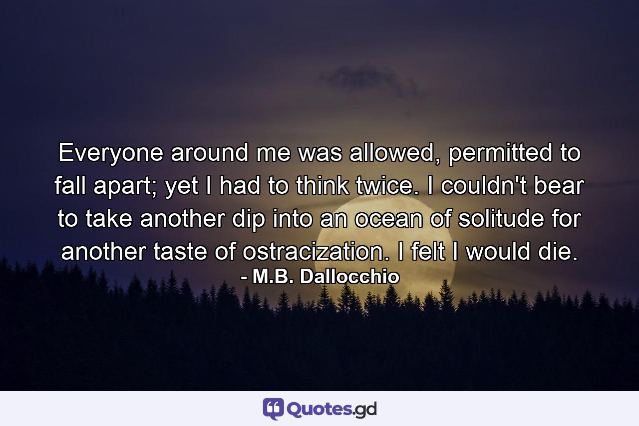 Everyone around me was allowed, permitted to fall apart; yet I had to think twice. I couldn't bear to take another dip into an ocean of solitude for another taste of ostracization. I felt I would die. - Quote by M.B. Dallocchio