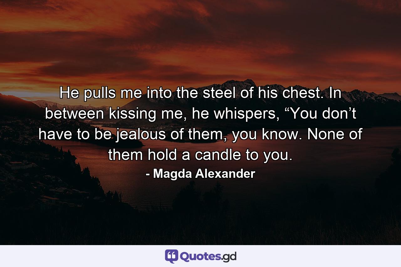 He pulls me into the steel of his chest. In between kissing me, he whispers, “You don’t have to be jealous of them, you know. None of them hold a candle to you. - Quote by Magda Alexander