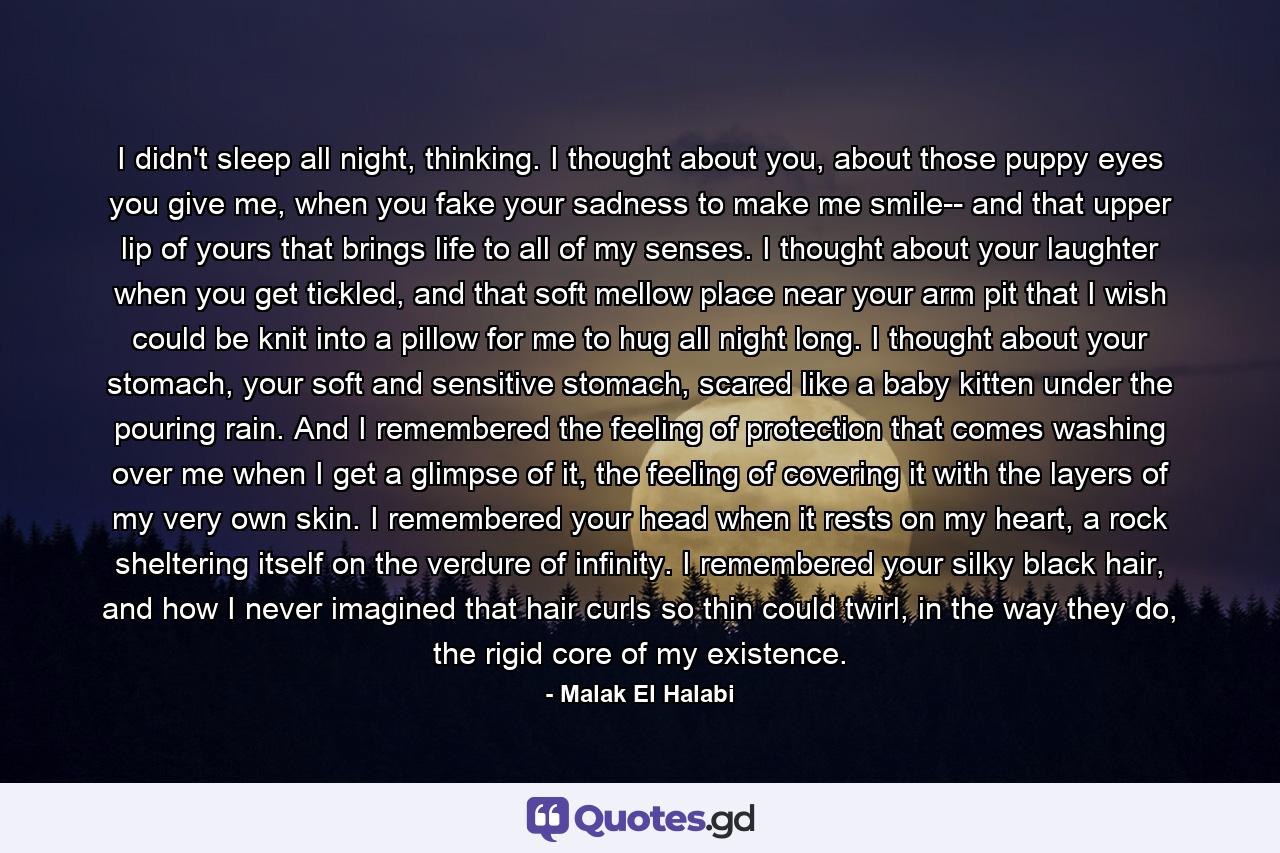 I didn't sleep all night, thinking. I thought about you, about those puppy eyes you give me, when you fake your sadness to make me smile-- and that upper lip of yours that brings life to all of my senses. I thought about your laughter when you get tickled, and that soft mellow place near your arm pit that I wish could be knit into a pillow for me to hug all night long. I thought about your stomach, your soft and sensitive stomach, scared like a baby kitten under the pouring rain. And I remembered the feeling of protection that comes washing over me when I get a glimpse of it, the feeling of covering it with the layers of my very own skin. I remembered your head when it rests on my heart, a rock sheltering itself on the verdure of infinity. I remembered your silky black hair, and how I never imagined that hair curls so thin could twirl, in the way they do, the rigid core of my existence. - Quote by Malak El Halabi