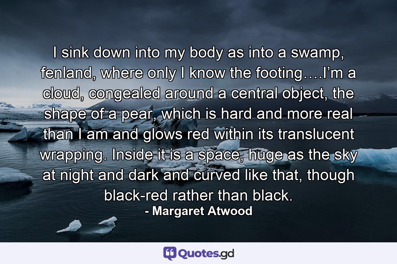 I sink down into my body as into a swamp, fenland, where only I know the footing….I’m a cloud, congealed around a central object, the shape of a pear, which is hard and more real than I am and glows red within its translucent wrapping. Inside it is a space, huge as the sky at night and dark and curved like that, though black-red rather than black. - Quote by Margaret Atwood
