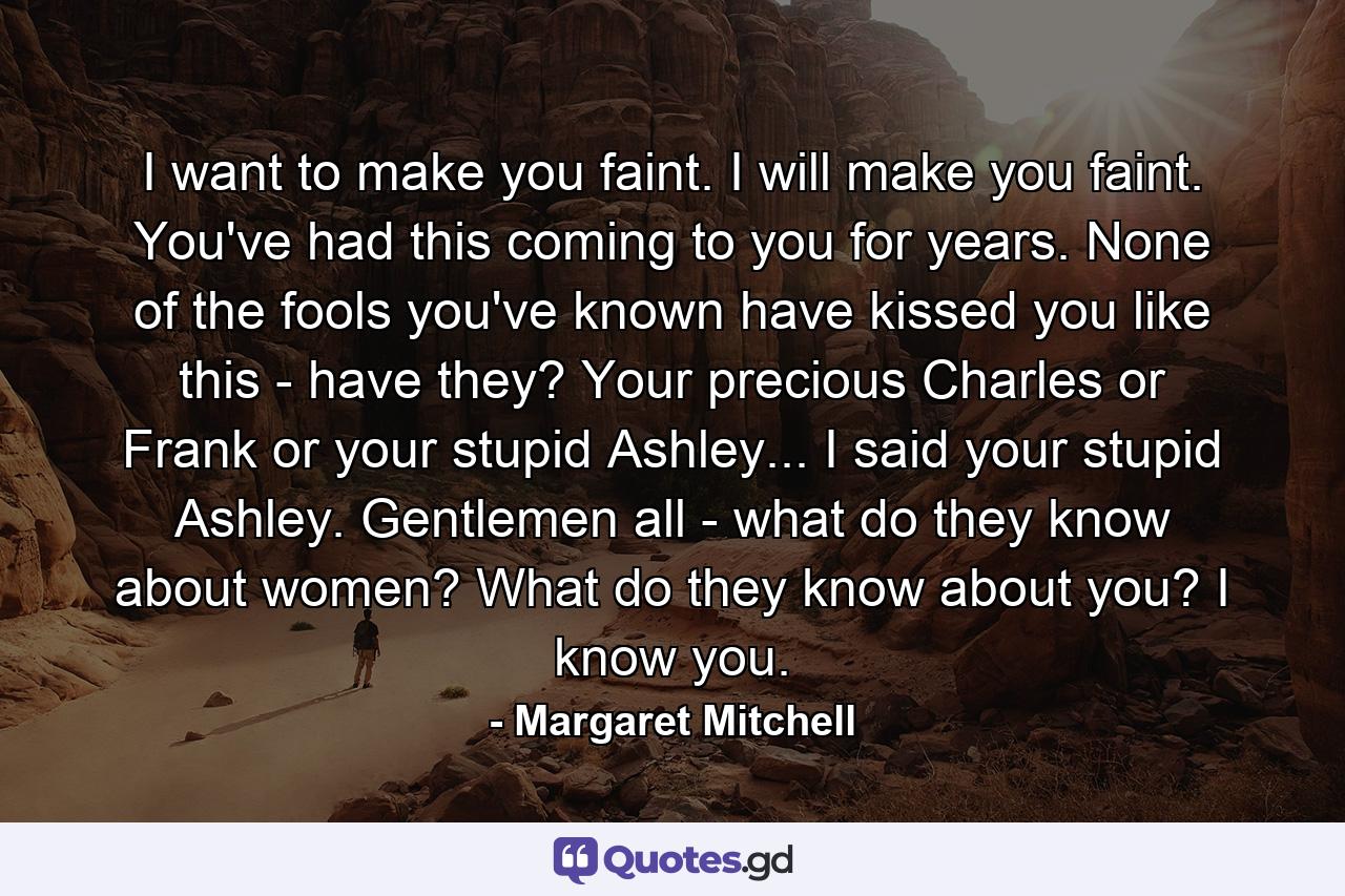 I want to make you faint. I will make you faint. You've had this coming to you for years. None of the fools you've known have kissed you like this - have they? Your precious Charles or Frank or your stupid Ashley... I said your stupid Ashley. Gentlemen all - what do they know about women? What do they know about you? I know you. - Quote by Margaret Mitchell