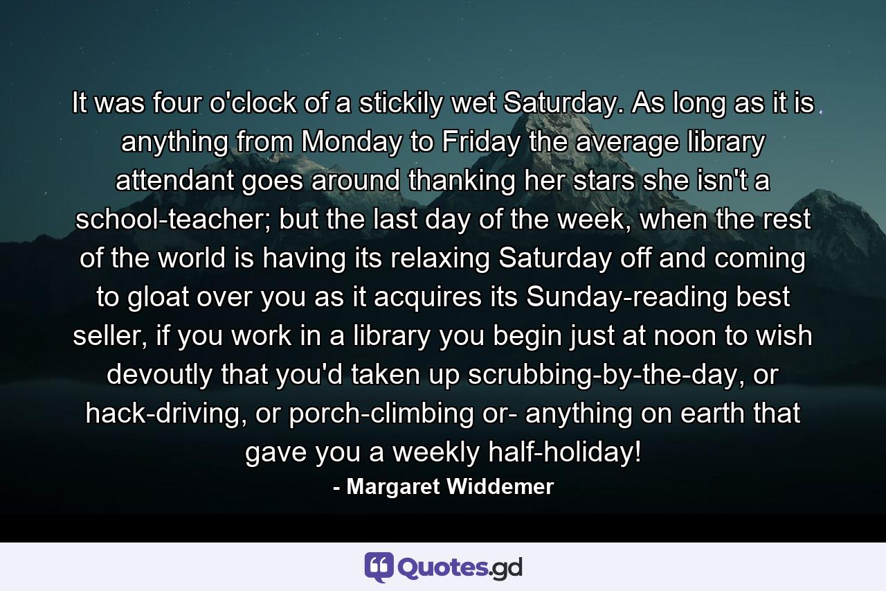 It was four o'clock of a stickily wet Saturday. As long as it is anything from Monday to Friday the average library attendant goes around thanking her stars she isn't a school-teacher; but the last day of the week, when the rest of the world is having its relaxing Saturday off and coming to gloat over you as it acquires its Sunday-reading best seller, if you work in a library you begin just at noon to wish devoutly that you'd taken up scrubbing-by-the-day, or hack-driving, or porch-climbing or- anything on earth that gave you a weekly half-holiday! - Quote by Margaret Widdemer