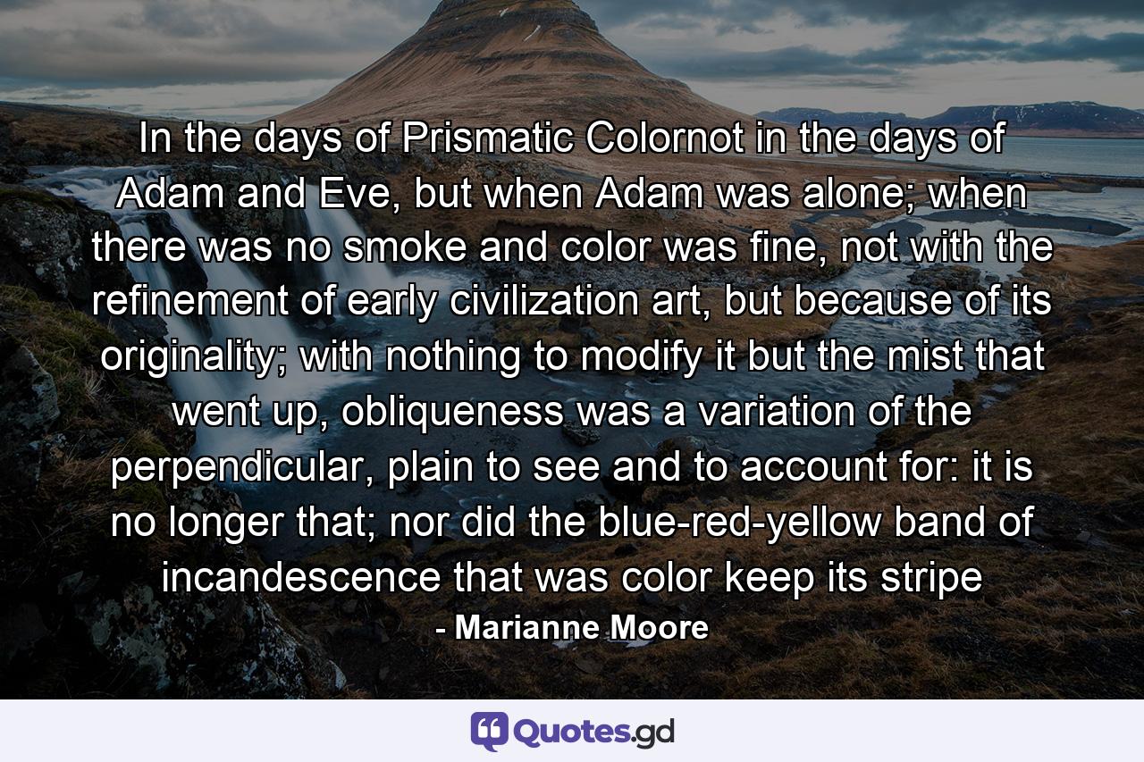 In the days of Prismatic Colornot in the days of Adam and Eve, but when Adam was alone; when there was no smoke and color was fine, not with the refinement of early civilization art, but because of its originality; with nothing to modify it but the mist that went up, obliqueness was a variation of the perpendicular, plain to see and to account for: it is no longer that; nor did the blue-red-yellow band of incandescence that was color keep its stripe - Quote by Marianne Moore