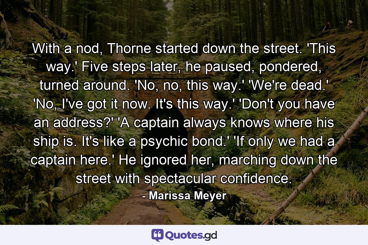 With a nod, Thorne started down the street. 'This way.' Five steps later, he paused, pondered, turned around. 'No, no, this way.' 'We're dead.' 'No, I've got it now. It's this way.' 'Don't you have an address?' 'A captain always knows where his ship is. It's like a psychic bond.' 'If only we had a captain here.' He ignored her, marching down the street with spectacular confidence. - Quote by Marissa Meyer